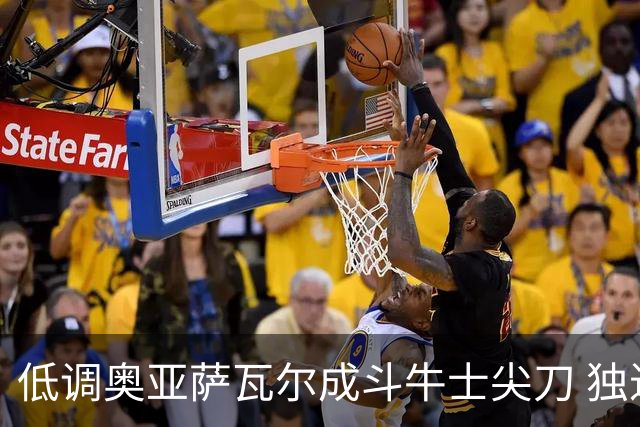 低调奥亚萨瓦尔成斗牛士尖刀 独进4球近四届最强表现