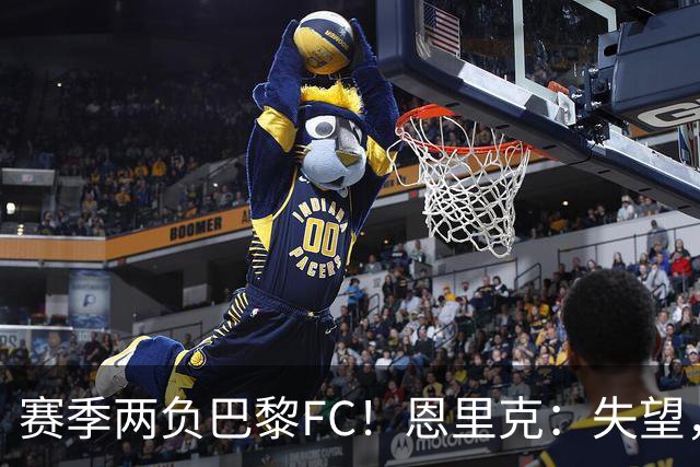 赛季两负巴黎FC！恩里克：失望，欧冠决赛还有十几天状态却这么差